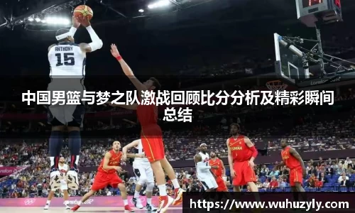 中国男篮与梦之队激战回顾比分分析及精彩瞬间总结