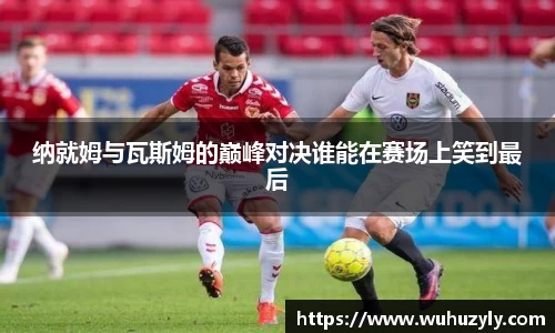 纳就姆与瓦斯姆的巅峰对决谁能在赛场上笑到最后