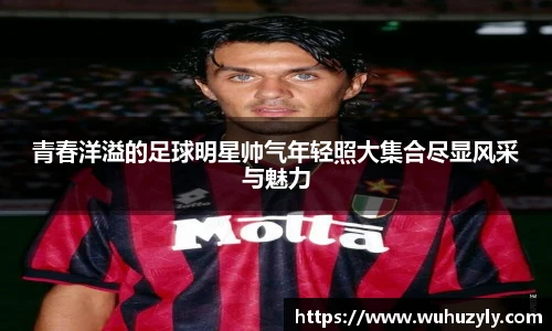 青春洋溢的足球明星帅气年轻照大集合尽显风采与魅力